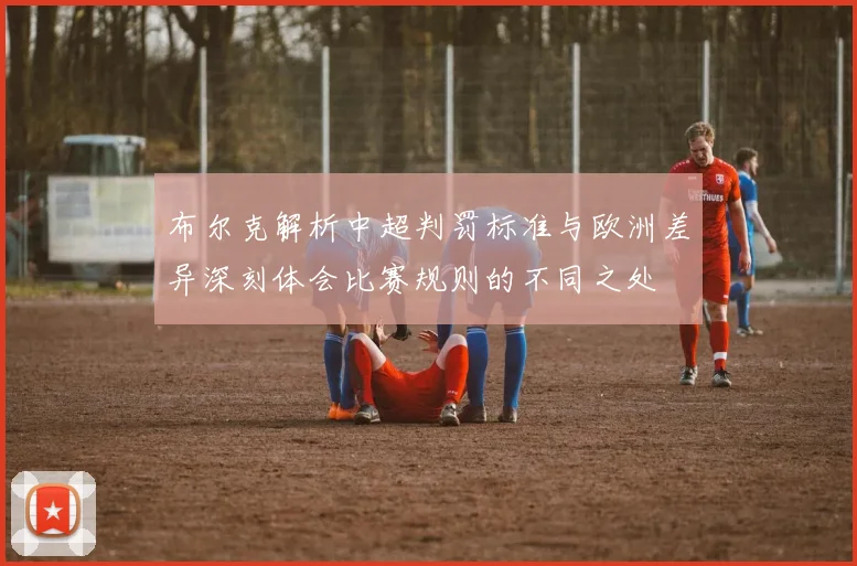 布尔克解析中超判罚标准与欧洲差异深刻体会比赛规则的不同之处