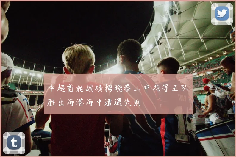 中超首轮战绩揭晓泰山申花等五队胜出海港海牛遭遇失利