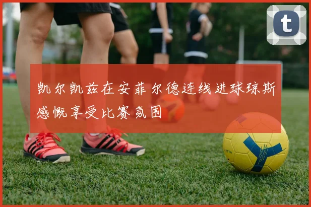 凯尔凯兹在安菲尔德连线进球琼斯感慨享受比赛氛围