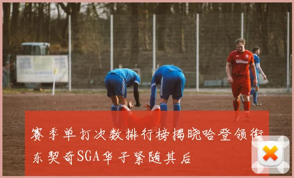 赛季单打次数排行榜揭晓哈登领衔东契奇SGA华子紧随其后
