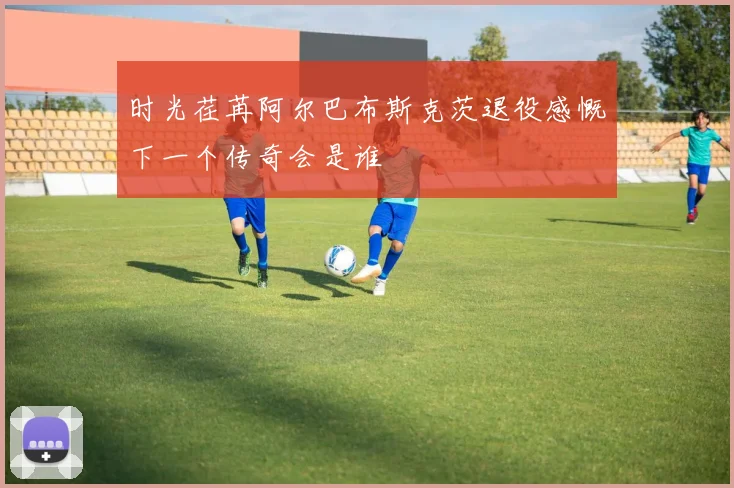时光荏苒阿尔巴布斯克茨退役感慨下一个传奇会是谁
