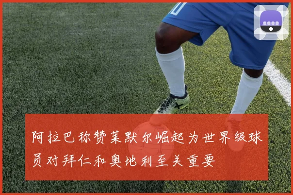 阿拉巴称赞莱默尔崛起为世界级球员对拜仁和奥地利至关重要