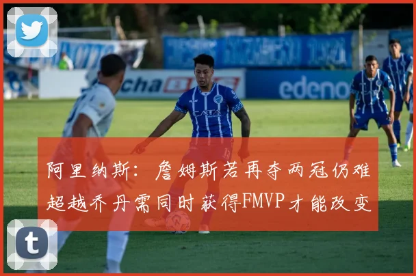 阿里纳斯：詹姆斯若再夺两冠仍难超越乔丹需同时获得FMVP才能改变局面