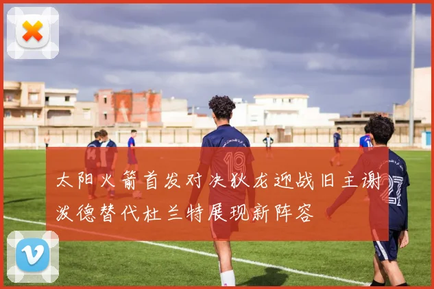 太阳火箭首发对决狄龙迎战旧主谢泼德替代杜兰特展现新阵容