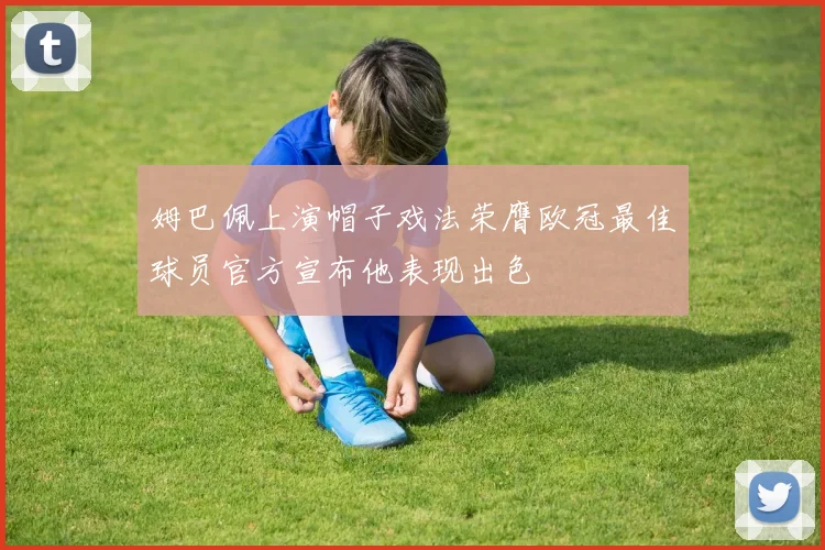 姆巴佩上演帽子戏法荣膺欧冠最佳球员官方宣布他表现出色