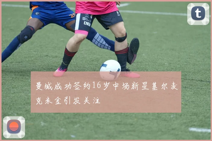 曼城成功签约16岁中场新星基尔麦克米金引发关注