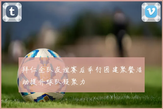 拜仁全队友谊赛后举行团建聚餐活动提升球队凝聚力