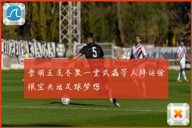 崇明五虎齐聚一堂武磊等人拜访徐根宝共话足球梦想