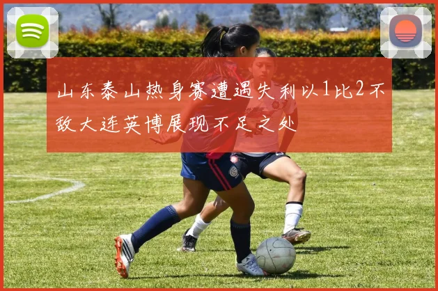 山东泰山热身赛遭遇失利以1比2不敌大连英博展现不足之处
