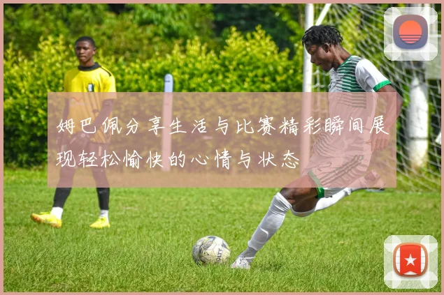 姆巴佩分享生活与比赛精彩瞬间展现轻松愉快的心情与状态