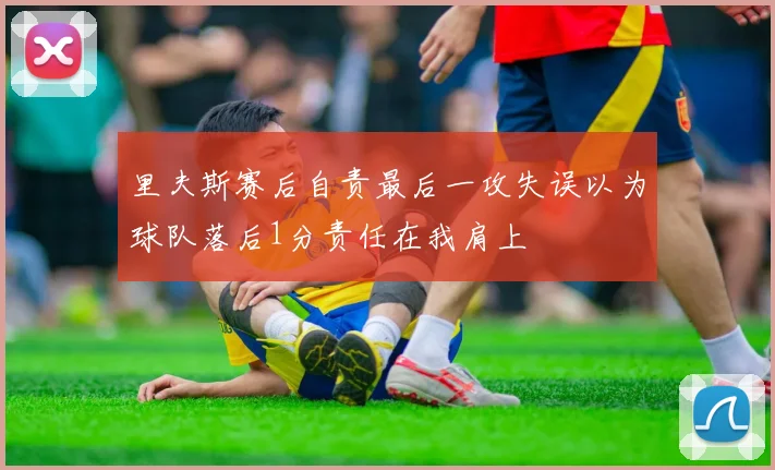 里夫斯赛后自责最后一攻失误以为球队落后1分责任在我肩上