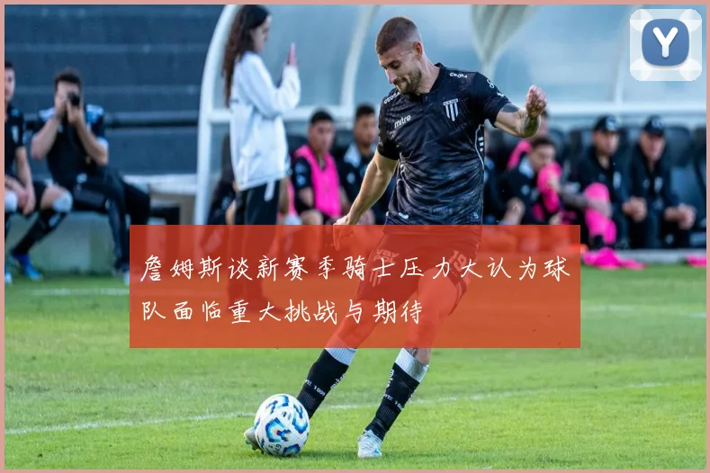 詹姆斯谈新赛季骑士压力大认为球队面临重大挑战与期待