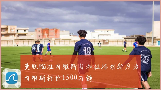 曼联瞄准内维斯与加拉格尔新月为内维斯标价1500万镑