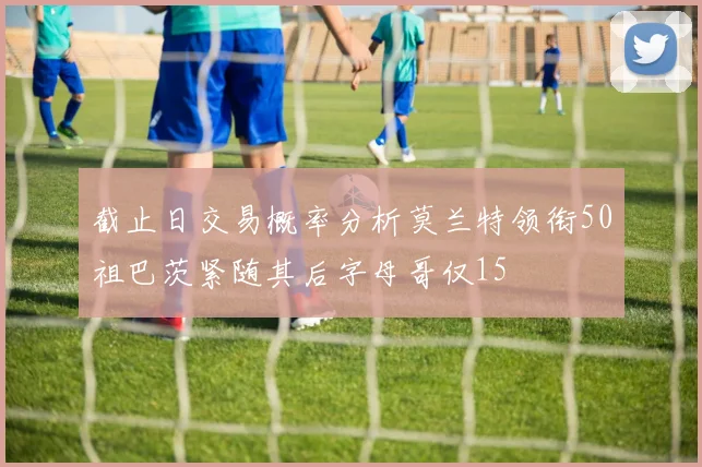 截止日交易概率分析莫兰特领衔50祖巴茨紧随其后字母哥仅15
