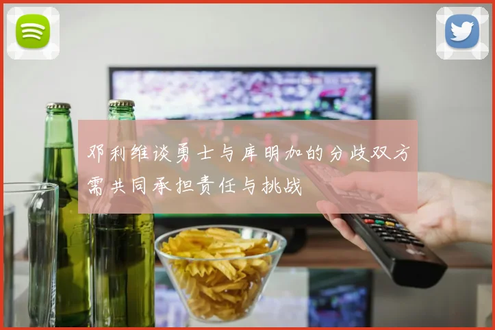 邓利维谈勇士与库明加的分歧双方需共同承担责任与挑战