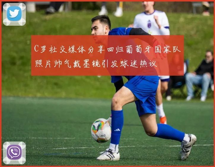 C罗社交媒体分享回归葡萄牙国家队照片帅气戴墨镜引发球迷热议