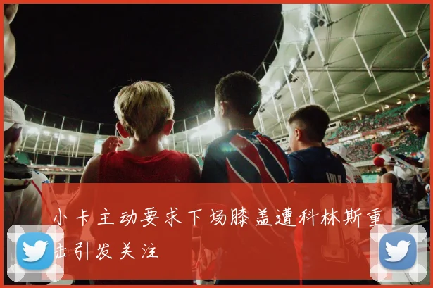 小卡主动要求下场膝盖遭科林斯重击引发关注