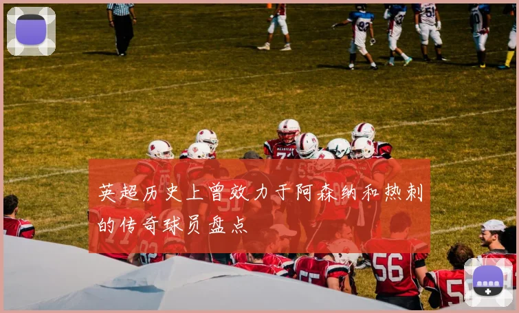 英超历史上曾效力于阿森纳和热刺的传奇球员盘点
