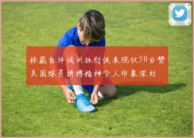 林葳自评试训独行侠表现仅50分赞美国球员拼搏精神令人印象深刻