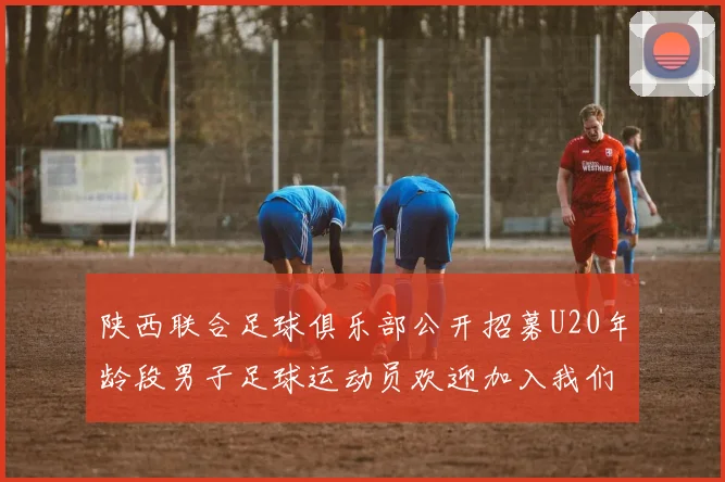 陕西联合足球俱乐部公开招募U20年龄段男子足球运动员欢迎加入我们的团队
