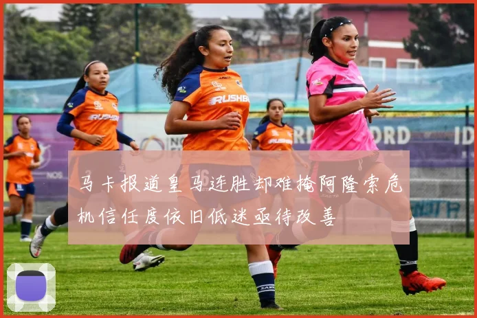 马卡报道皇马连胜却难掩阿隆索危机信任度依旧低迷亟待改善