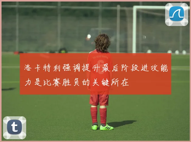 洛卡特利强调提升最后阶段进攻能力是比赛胜负的关键所在