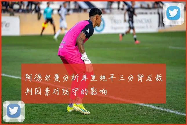 阿德尔曼分析库里绝平三分背后裁判因素对防守的影响