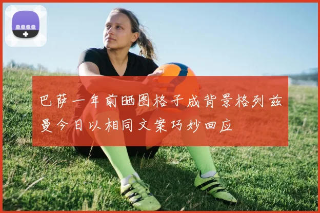 巴萨一年前晒图格子成背景格列兹曼今日以相同文案巧妙回应
