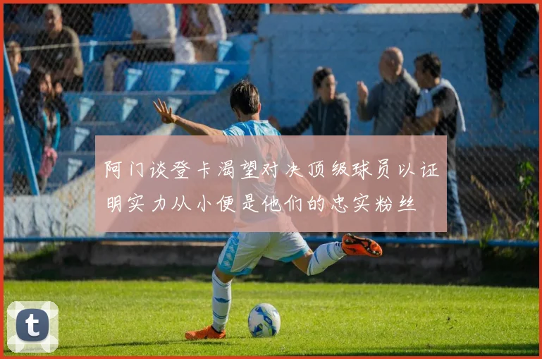 阿门谈登卡渴望对决顶级球员以证明实力从小便是他们的忠实粉丝