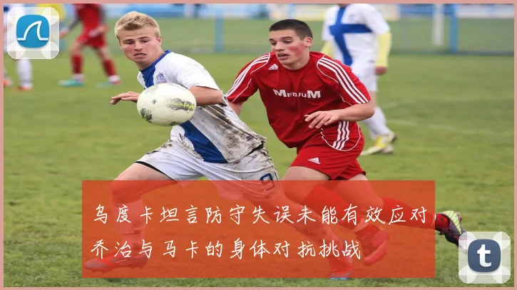 乌度卡坦言防守失误未能有效应对乔治与马卡的身体对抗挑战