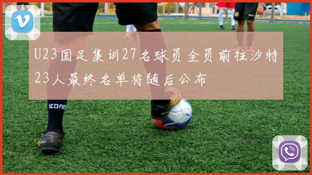 U23国足集训27名球员全员前往沙特23人最终名单将随后公布
