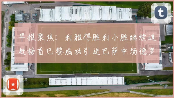 早报聚焦：利雅得胜利小胜继续追赶榜首巴黎成功引进巴萨中场德罗