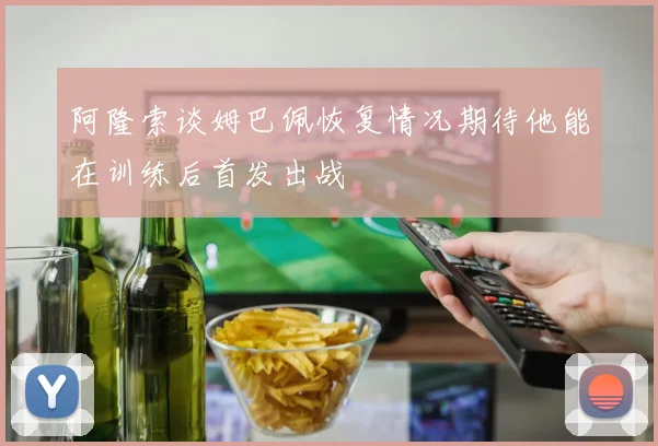 阿隆索谈姆巴佩恢复情况期待他能在训练后首发出战