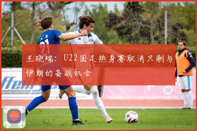 王晓瑞：U22国足热身赛取消只剩与伊朗的备战机会